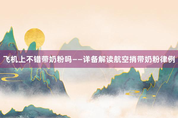 飞机上不错带奶粉吗——详备解读航空捎带奶粉律例