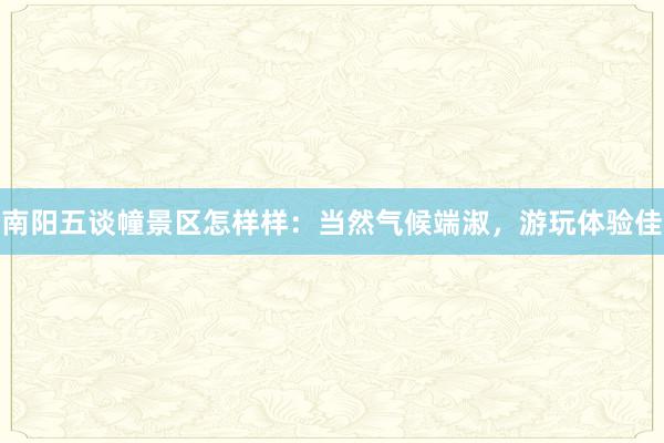 南阳五谈幢景区怎样样：当然气候端淑，游玩体验佳