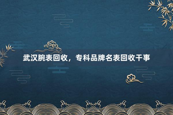 武汉腕表回收，专科品牌名表回收干事